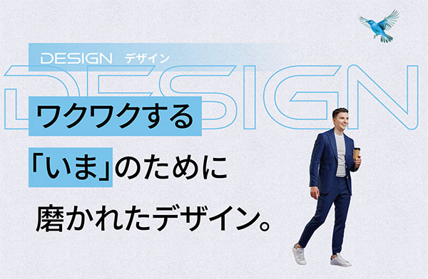 DESIGN デザイン ワクワクする「いま」のために磨かれたデザイン。