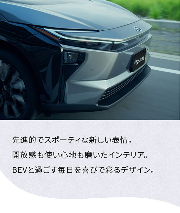 [車フロント横向きの画像] 先進的でスポーティな新しい表情。 開放も使い心地も磨いたインテリア。 BEVと過ごす毎日を喜びで彩るデザイン。