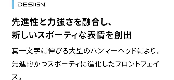 DESIGN 先進性と力強さを融合し、新しいスポーティな表情を創出 真一文字に伸びる大型のハンマーヘッドにより、先進的かつスポーティに進化したフロントフェイス。
