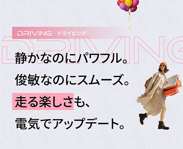 DRIVING ドライビング 静かなのにパワフル。俊敏なのにスムーズ。走る楽しさも、電気でアップデート。