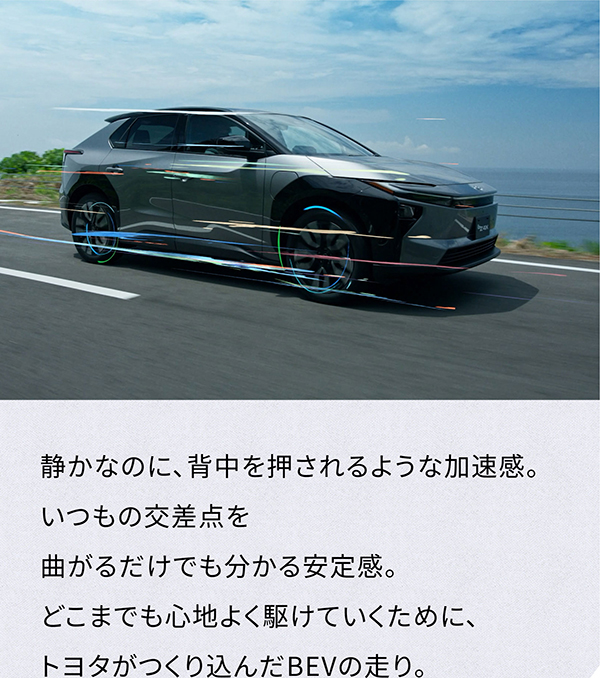 [走っている車の側面画像] 静かなのに、背中を押されるような加速感。いつもの交差点を曲がるだけでも分かる安定感。どこまでも心地よく駆けていくために、トヨタがつくり込んだBEVの走り。