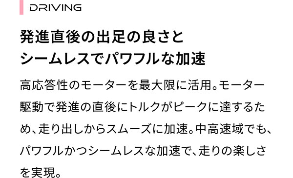 DRIVING 発進直後の出足の良さとシームレスでパワフルな加速 高応答性のモーターを最大限に活用。モーター駆動で発進の直後にトルクがピークに達するため、走り出しからスムーズに加速。中高速域でも、パワフルかつシームレスな加速で、走りの楽しさを実現。