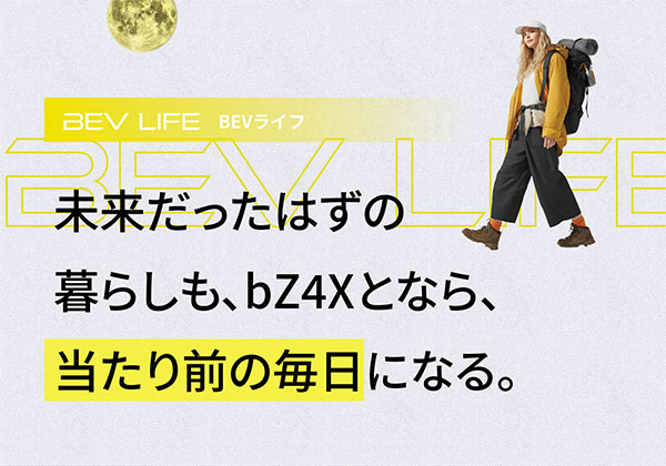BEV LIFE BEVライフ 未来だったはずの暮らしも、bZ4Xとなら、当たり前の毎日になる。