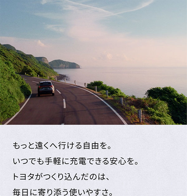 [走っている車の背面画像] もっと遠くへ行ける自由を。 いつでも手軽に充電できる安心を。 トヨタがつくり込んだのは、 毎日に寄り添う使いやすさ。
