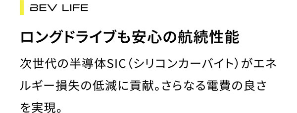 BEV LIFE ロングドライブも安心の航続性能 次世代の半導体SIC(シリコンカーバイト)がエネルギー損失の低減に貢献。さらなる電費の良さを実現。
