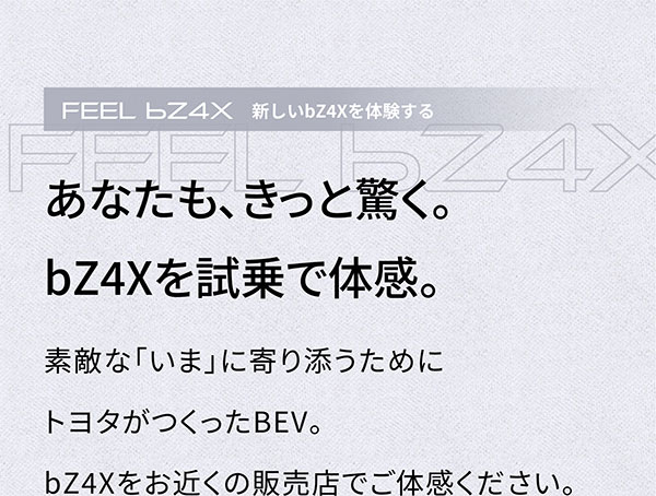 FEEL bZ4X あなたも、きっと驚く。bZ4Xを試乗で体感。 素敵な「いま」に寄り添うためにトヨタがつくったBEV。 bZ4Xをお近くの販売店でご体感ください。