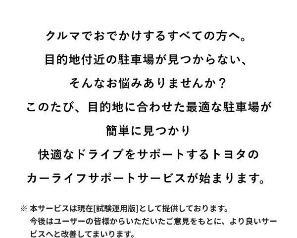 クルマでおでかけするすべての方へ。目的地付近の駐車場が見つからない、 そんなお悩みありませんか？このたび、目的地に合わせた最適な駐車場が 簡単に見つかり快適なドライブをサポートするトヨタの カーライフサポートサービスが始まります。 ※本サービスは現在[試験運用版]として提供しております 今後はユーザーの皆様からいただいたご意見をもとに、より良いサービスへと改善してまいります。
