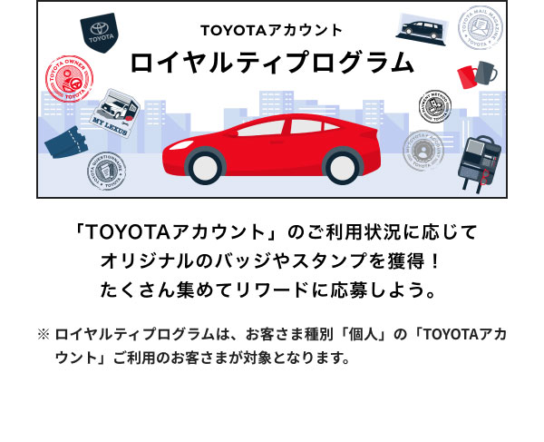 ロイヤルティプログラム  「TOYOTAアカウント」のご利用状況に応じてオリジナルのバッジやスタンプを獲得！ たくさん集めてリワードに応募しよう。  ※ロイヤルティプログラムは、お客さま種別「個人」の「TOYOTAアカウント」ご利用のお客さまが対象となります。