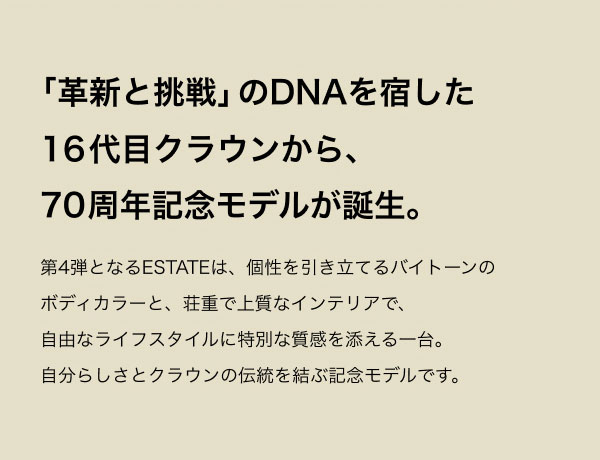 「革新と挑戦」のDNAを宿した16代目クラウンから、70周年記念モデルが誕生。 第4弾となるESTATEは、個性を引き立てるバイトーンのボディカラーと、荘重で上質なインテリアで、自由なライフスタイルに特別な質感を添える一台。自分らしさとクラウンの伝統を結ぶ記念モデルです。