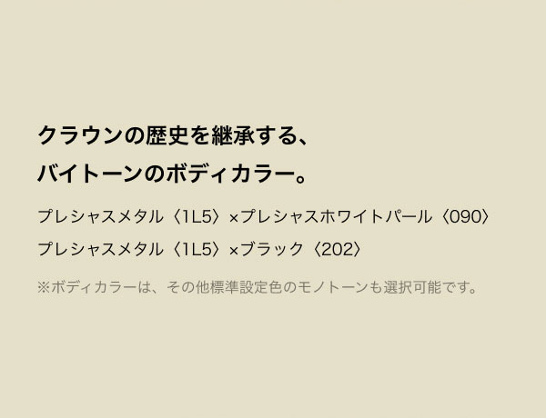 クラウンの歴史を継承する、バイトーンのボディカラー。 プレシャスメタル〈1L5〉×プレシャスホワイトパール〈090〉 プレシャスメタル〈1L5〉×ブラック〈202〉 ※ボディカラーは、その他標準設定色のバイトーンとモノトーンも選択可能です。