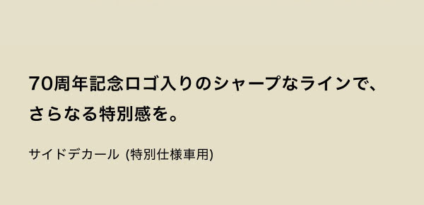 70周年記念ロゴ入りのシャープなラインで、さらなる特別感を。 サイドデカール（特別仕様車用）