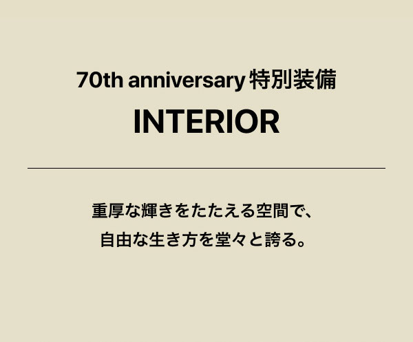 70th anniversary 特別装備　 INTERIOR 重厚な輝きをたたえる空間で、自由な生き方を堂々と誇る。