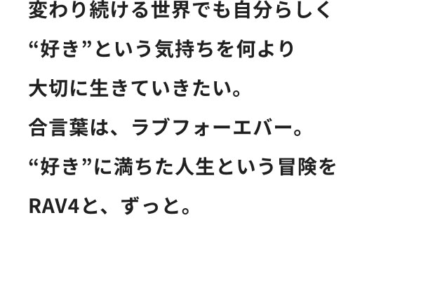 変わり続ける世界でも自分らしく“好き”という気持ちを何より大切に生きていきたい。合言葉は、ラブフォーエバー。“好き”に満ちた人生という冒険をRAV4と、ずっと。