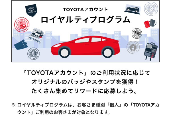 ロイヤルティプログラム  「TOYOTAアカウント」のご利用状況に応じて オリジナルのバッジやスタンプを獲得！ たくさん集めてリワードに応募しよう。  ※ロイヤルティプログラムは、お客さま種別「個人」の「TOYOTAアカウント」ご利用のお客さまが対象となります。