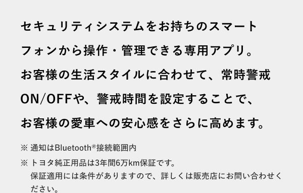 セキュリティシステムをお持ちのスマートフォンから操作・管理できる専用アプリ。お客様の生活スタイルに合わせて、常時警戒ON/OFFや、警戒時間を設定することで、お客様の愛車への安心感をさらに高めます。 ※通知はBluetooth(R)接続範囲内 ※トヨタ純正用品は3年間6万km保証です。保証適用には条件がありますので、詳しくは販売店にお問い合わせください。