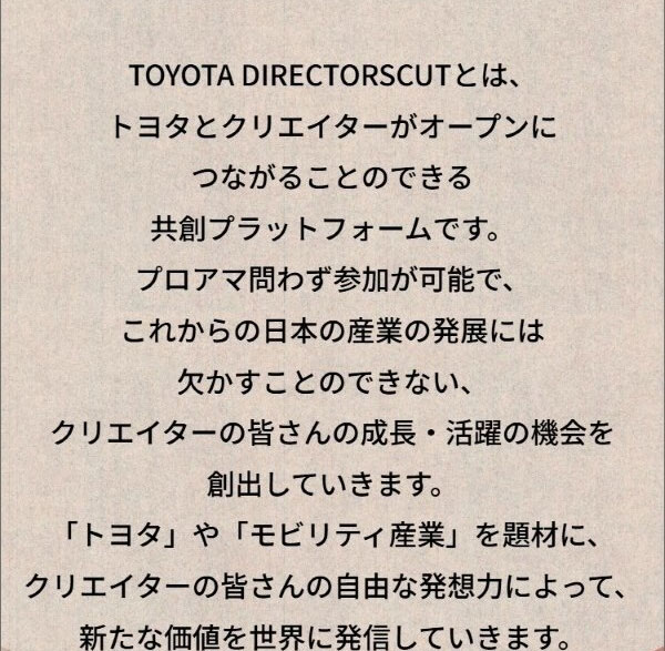 TOYOTA DIRECTORSCUTとは、トヨタとクリエイターがオープンにつながることのできる共創プラットフォームです。プロアマ問わず参加が可能で、これからの日本の産業の発展には欠かすことのできない、クリエイターの皆さんの成長・活躍の機会を創出していきます。「トヨタ」や「モビリティ産業」を題材に、クリエイターの皆さんの自由な発想力によって、新たな価値を世界に発信していきます。
