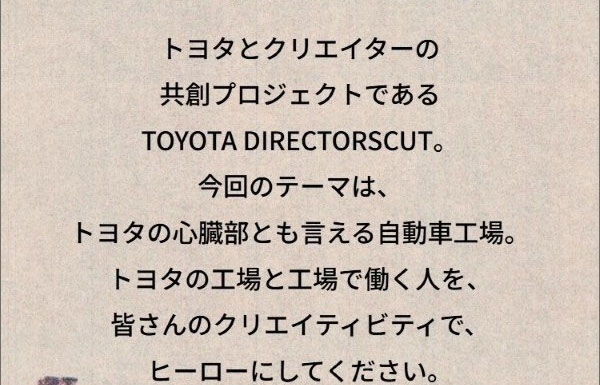 トヨタとクリエイターの共創プロジェクトであるTOYOTA DIRECTORSCUT。今回のテーマは、トヨタの心臓部とも言える自動車工場。トヨタの工場と工場で働く人を、皆さんのクリエイティビティで、ヒーローにしてください。