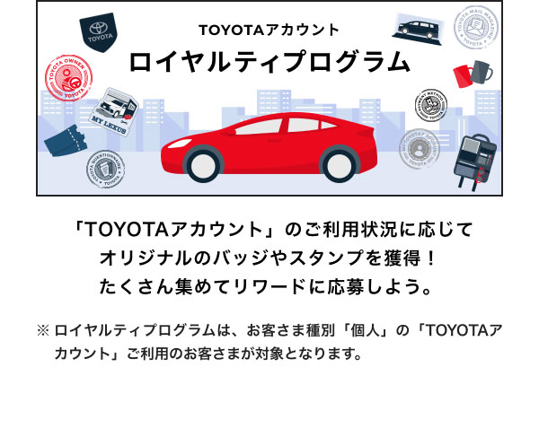 ロイヤルティプログラム  「TOYOTAアカウント」のご利用状況に応じて オリジナルのバッジやスタンプを獲得！ たくさん集めてリワードに応募しよう。  ※ロイヤルティプログラムは、お客さま種別「個人」の「TOYOTAアカウント」ご利用のお客さまが対象となります。