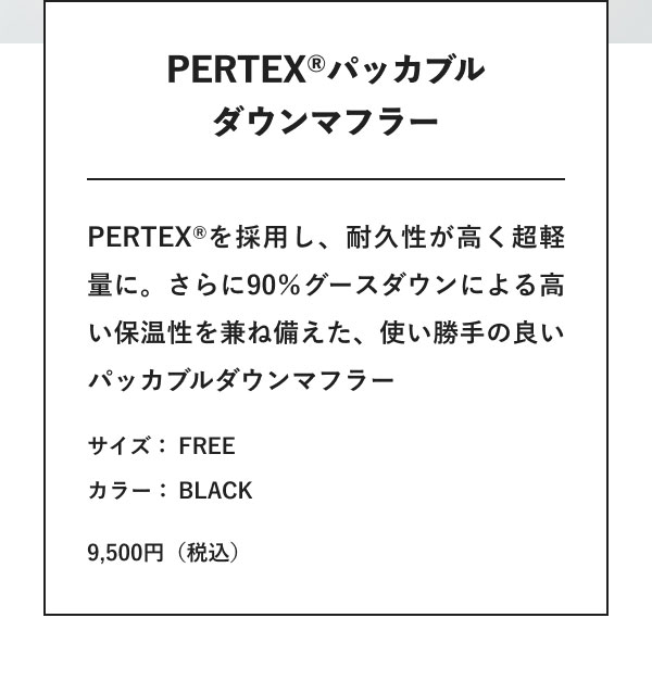 PERTEX(R)パッカブルダウンマフラー PERTEX(R)を採用し、耐久性が高く超軽量に。さらに90％グースダウンによる高い保温性を兼ね備えた、使い勝手の良いパッカブルダウンマフラー サイズ： FREE カラー： BLACK 9,500円（税込）