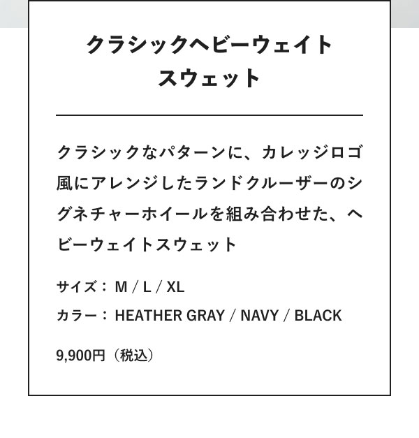 クラシックヘビーウェイトスウェット クラシックなパターンに、カレッジロゴ風にアレンジしたランドクルーザーのシグネチャーホイールを組み合わせた、ヘビーウェイトスウェット サイズ：M / L / XL カラー：HEATHER GRAY / NAVY / BLACK 9,900円（税込）