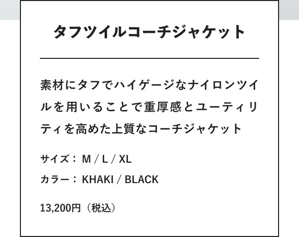 タフツイルコーチジャケット 素材にタフでハイゲージなナイロンツイルを用いることで重厚感とユーティリティを高めた上質なコーチジャケット サイズ： M / L / XL カラー： KHAKI / BLACK 13,200円（税込）