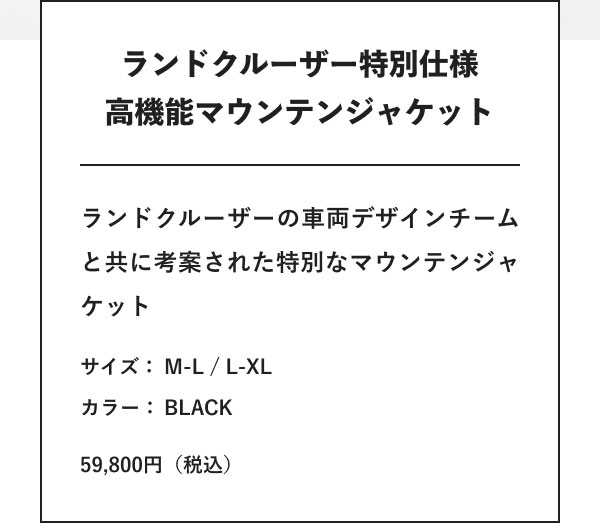 ランドクルーザー特別仕様 高機能マウンテンジャケット ランドクルーザーの車両デザインチームと共に考案された特別なマウンテンジャケット サイズ：M-L / L-XL カラー： BLACK 59,800円（税込）