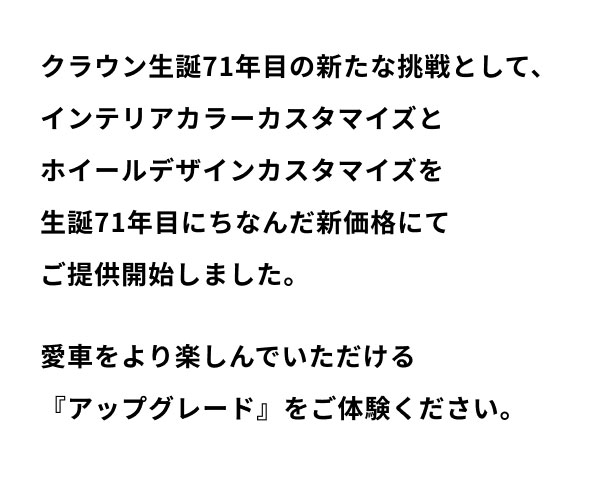 クラウン生誕71年目の新たな挑戦として、インテリアカラーカスタマイズとホイールデザインカスタマイズを生誕71年目にちなんだ新価格にてご提供開始しました。 愛車をより楽しんでいただける『アップグレード』をご体験ください。