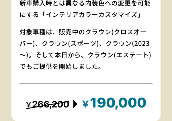 新車購入時とは異なる内装色への変更を可能にする「インテリアカラーカスタマイズ」 対象車種は、販売中のクラウン(クロスオーバー)、クラウン(スポーツ)、クラウン(2023～)。 そして本日から、クラウン(エステート)でもご提供を開始しました。 ￥266,200→￥190,000
