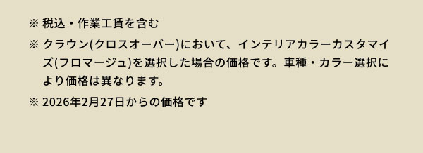 ※税込・作業工賃を含む ※クラウン(クロスオーバー)において、インテリアカラーカスタマイズ(フロマージュ)を選択した場合の価格です。車種・カラー選択により価格は異なります。 ※2026年2月27日からの価格です