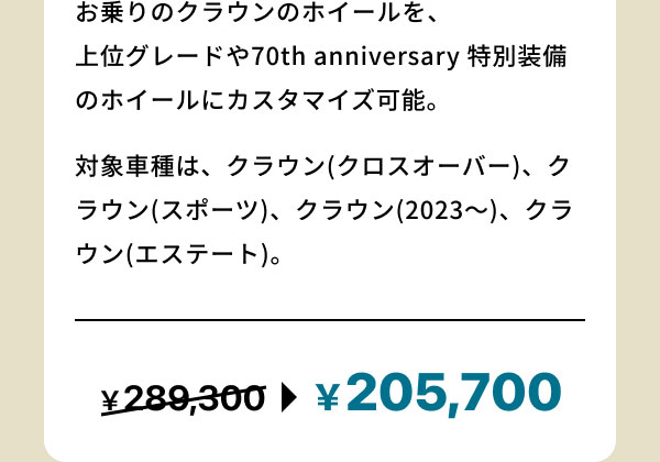 お乗りのクラウンのホイールを、上位グレードや70th anniversary 特別装備のホイールにカスタマイズ可能。 対象車種は、クラウン(クロスオーバー)、クラウン(スポーツ)、クラウン(2023～)、クラウン(エステート)。 ￥289,300 → ￥205,700