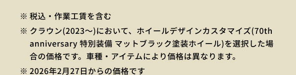 ※税込・作業工賃を含む ※クラウン(2023～)において、ホイールデザインカスタマイズ(70th anniversary 特別装備 マットブラック塗装ホイール)を選択した場合の価格です。車種・アイテムにより価格は異なります。 ※2026年2月27日からの価格です