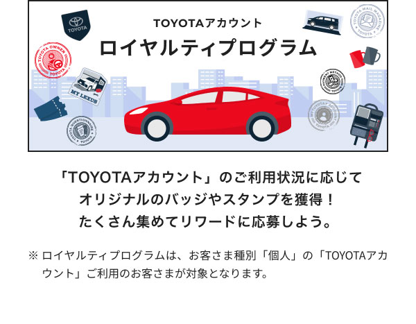 ロイヤルティプログラム  「TOYOTAアカウント」のご利用状況に応じて オリジナルのバッジやスタンプを獲得！ たくさん集めてリワードに応募しよう。  ※ロイヤルティプログラムは、お客さま種別「個人」の「TOYOTAアカウント」ご利用のお客さまが対象となります。