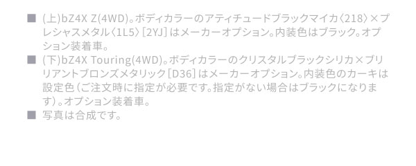 ■(上)bZ4X Z(4WD)。ボディカラーのアティチュードブラックマイカ〈218〉×プレシャスメタル〈1L5〉［2YJ］はメーカーオプション。内装色はブラック。オプション装着車。 ■(下)bZ4X Touring(4WD)。ボディカラーのクリスタルブラックシリカ×ブリリアントブロンズメタリック［D36］はメーカーオプション。内装色のカーキは設定色（ご注文時に指定が必要です。指定がない場合はブラックになります）。オプション装着車。 ■写真は合成です。