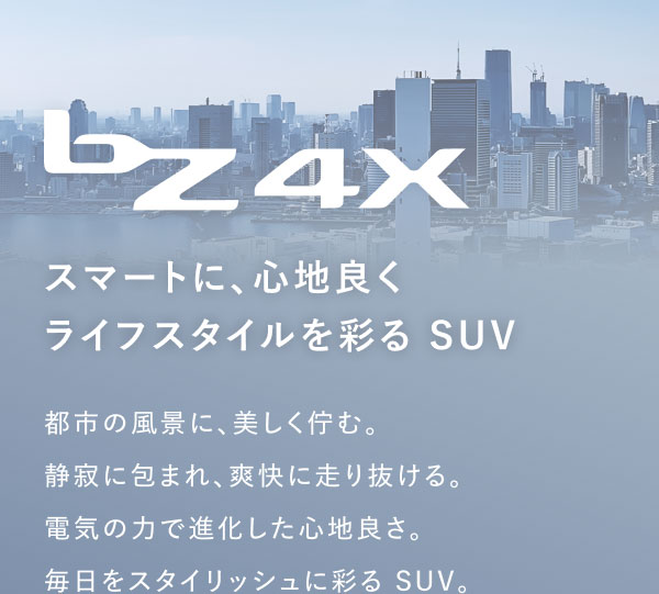 bZ4X スマートに、心地良く ライフスタイルを彩る SUV 都市の風景に、美しく佇む。静寂に包まれ、爽快に走り抜ける。電気の力で進化した心地良さ。毎日をスタイリッシュに彩る SUV。