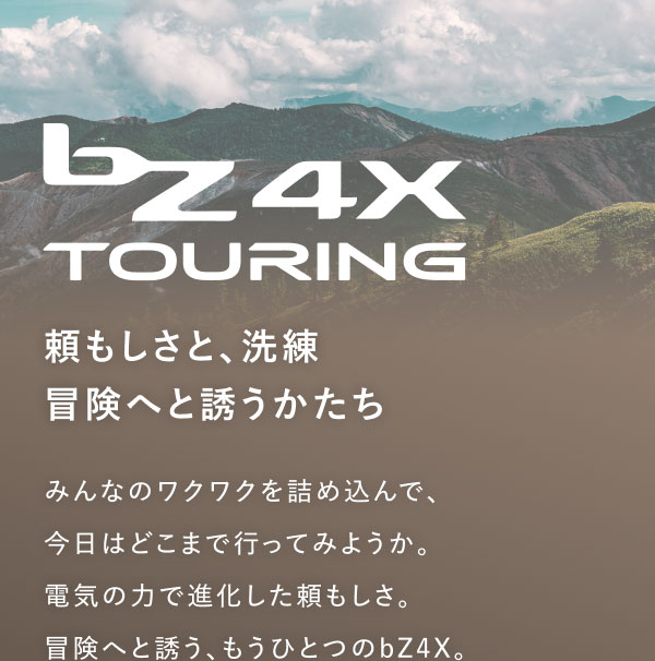 bZ4X TOURING 頼もしさと、洗練 冒険へと誘うかたち みんなのワクワクを詰め込んで、今日はどこまで行ってみようか。電気の力で進化した頼もしさ。冒険へと誘う、もうひとつのbZ4X。