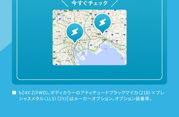 今すぐチェック[地図の画像] ■bZ4X Z(FWD)。ボディカラーのアティチュードブラックマイカ〈218〉×プレシャスメタル〈1L5〉［2YJ］はメーカーオプション。オプション装着車。
