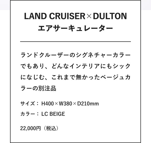 LAND CRUISER×DULTON エアサーキュレーター ランドクルーザーのシグネチャーカラーでもあり、どんなインテリアにもシックになじむ、これまで無かったベージュカラーの別注品 サイズ：H400×W380×D210mm カラー：LC BEIGE 22,000円（税込）