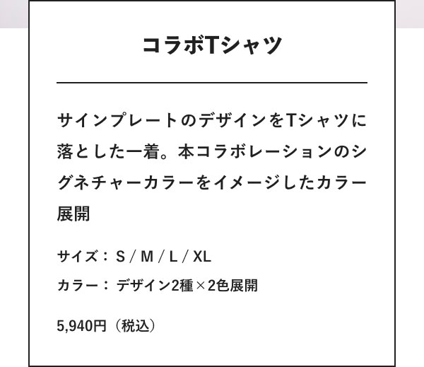 コラボTシャツ サインプレートのデザインをTシャツに落とした一着。本コラボレーションのシグネチャーカラーをイメージしたカラー展開 サイズ：S / M / L / XL カラー：デザイン2種×2色展開 5,940円（税込）