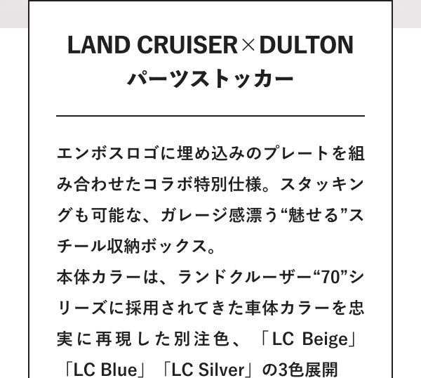 LAND CRUISER×DULTON パーツストッカー エンボスロゴに埋め込みのプレートを組み合わせたコラボ特別仕様。スタッキングも可能な、ガレージ感漂う“魅せる”スチール収納ボックス。本体カラーは、ランドクルーザー“70”シリーズに採用されてきた車体カラーを忠実に再現した別注色、「LC Beige」「LC Blue」「LC Silver」の3色展開