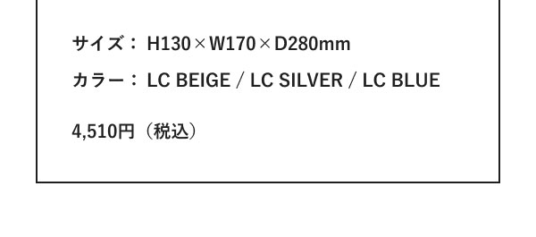 サイズ：H130×W170×D280mm カラー：LC BEIGE / LC SILVER / LC BLUE 4,510円（税込）
