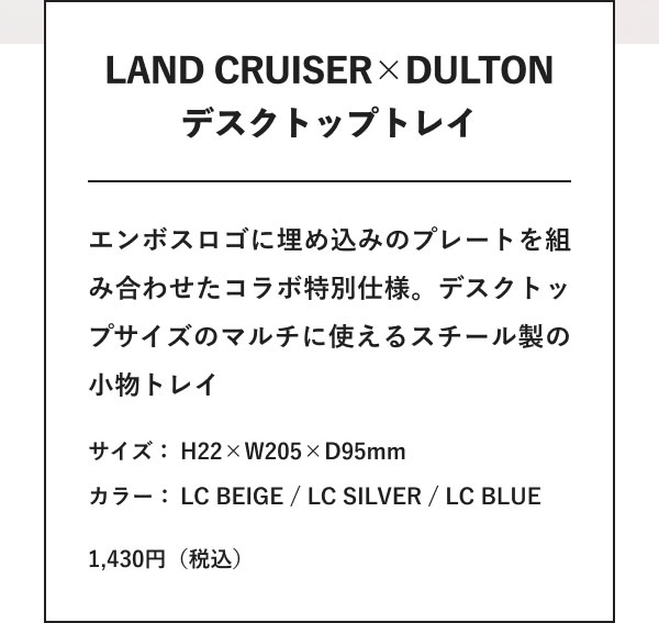 LAND CRUISER×DULTON デスクトップトレイ エンボスロゴに埋め込みのプレートを組み合わせたコラボ特別仕様。デスクトップサイズのマルチに使えるスチール製の小物トレイ サイズ：H22×W205×D95mm カラー：LC BEIGE / LC SILVER / LC BLUE 1,430円（税込）
