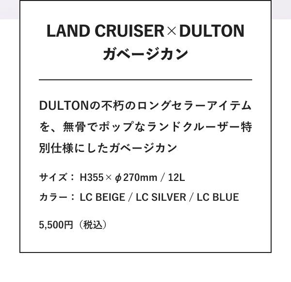 LAND CRUISER×DULTON ガベージカン DULTONの不朽のロングセラーアイテムを、無骨でポップなランドクルーザー特別仕様にしたガベージカン サイズ：H355×φ270mm / 12L カラー：LC BEIGE / LC SILVER / LC BLUE 5,500円（税込）