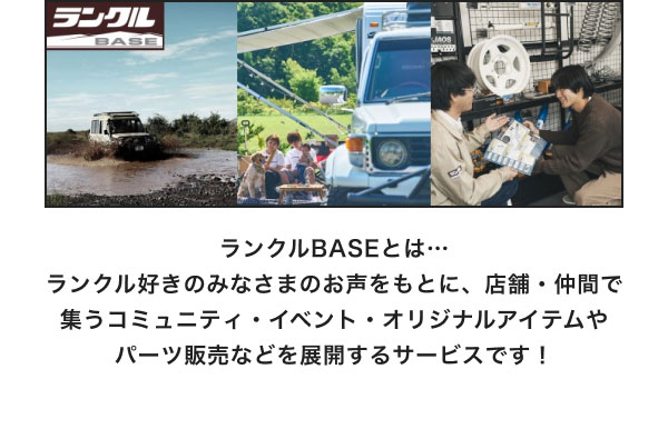 ランクルBASEとは… ランクル好きのみなさまのお声をもとに、店舗・仲間で集うコミュニティ・イベント・オリジナルアイテムやパーツ販売などを展開するサービスです！