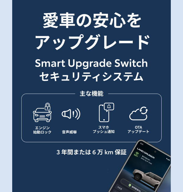 愛車の安心をアップグレード Smart Upgrade Switchセキュリティシステム 主な機能 エンジン始動ロック 音声威嚇 スマホプッシュ通知 OTAアップデート 3年間または6万km保証