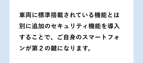 車両に標準搭載されている機能とは別に追加のセキュリティ機能を導入することで、ご自身のスマートフォンが第２の鍵になります。