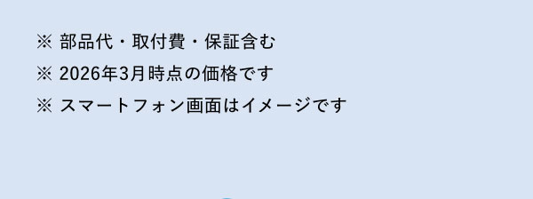 ※ 部品代・取付費・保証含む ※ 2026年3月時点の価格です ※ スマートフォン画面はイメージです