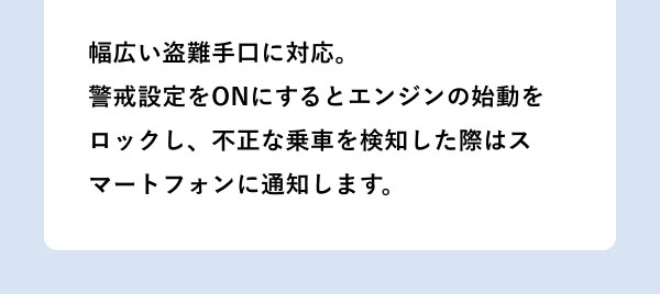 幅広い盗難手口に対応。警戒設定をONにするとエンジンの始動をロックし、不正な乗車を検知した際はスマートフォンに通知します。