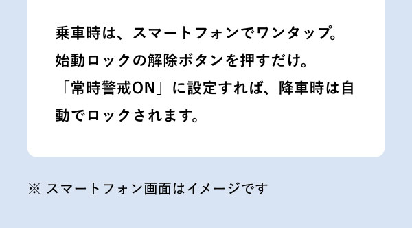 乗車時は、スマートフォンでワンタップ。始動ロックの解除ボタンを押すだけ。「常時警戒ON」に設定すれば、降車時は自動でロックされます。 ※ スマートフォン画面はイメージです