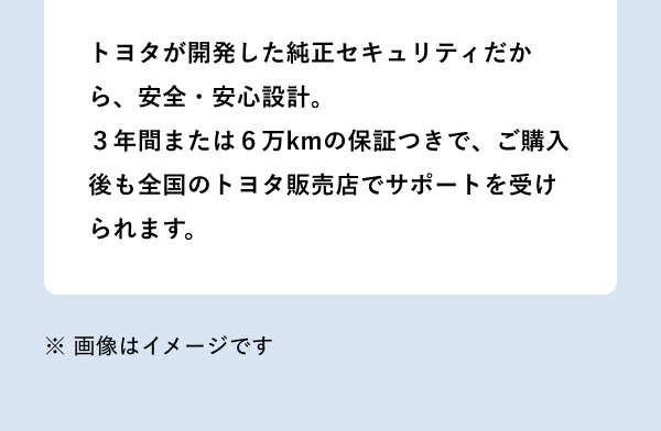 トヨタが開発した純正セキュリティだから、安全・安心設計。3年間または6万kmの保証つきで、ご購入後も全国のトヨタ販売店でサポートを受けられます。 ※画像はイメージです。