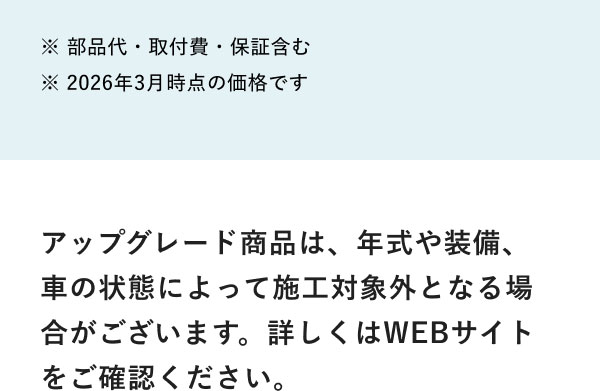 ※ 部品代・取付費・保証含む ※ 2026年3月時点の価格です アップグレード商品は、年式や装備、車の状態によって施工対象外となる場合がございます。詳しくはWEBサイトをご確認ください。